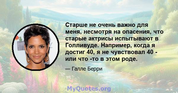 Старше не очень важно для меня, несмотря на опасения, что старые актрисы испытывают в Голливуде. Например, когда я достиг 40, я не чувствовал 40 - или что -то в этом роде.