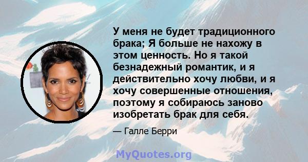 У меня не будет традиционного брака; Я больше не нахожу в этом ценность. Но я такой безнадежный романтик, и я действительно хочу любви, и я хочу совершенные отношения, поэтому я собираюсь заново изобретать брак для себя.