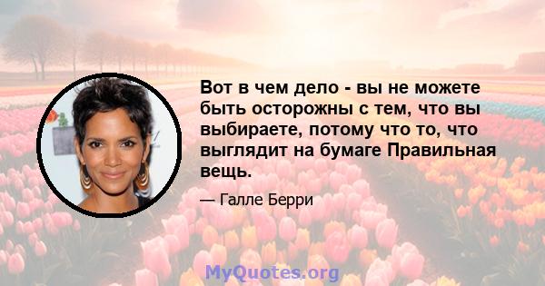 Вот в чем дело - вы не можете быть осторожны с тем, что вы выбираете, потому что то, что выглядит на бумаге Правильная вещь.