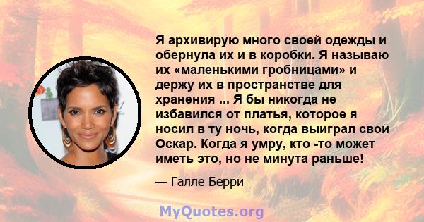 Я архивирую много своей одежды и обернула их и в коробки. Я называю их «маленькими гробницами» и держу их в пространстве для хранения ... Я бы никогда не избавился от платья, которое я носил в ту ночь, когда выиграл