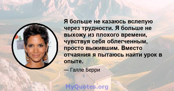 Я больше не казаюсь вслепую через трудности. Я больше не выхожу из плохого времени, чувствуя себя облегченным, просто выжившим. Вместо отчаяния я пытаюсь найти урок в опыте.