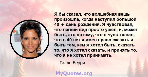 Я бы сказал, что волшебная вещь произошла, когда наступил большой 40 -й день рождения. Я чувствовал, что легкий вид просто ушел, и, может быть, это потому, что я чувствовал, что в 40 лет я имел право сказать и быть тем, 