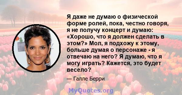 Я даже не думаю о физической форме ролей, пока, честно говоря, я не получу концерт и думаю: «Хорошо, что я должен сделать в этом?» Мол, я подхожу к этому, больше думая о персонаже - я отвечаю на него? Я думаю, что я