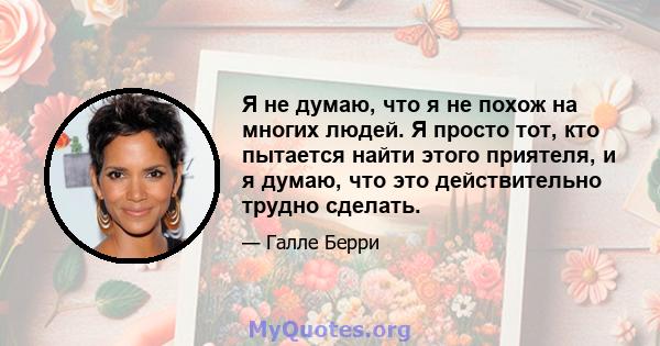 Я не думаю, что я не похож на многих людей. Я просто тот, кто пытается найти этого приятеля, и я думаю, что это действительно трудно сделать.