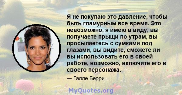 Я не покупаю это давление, чтобы быть гламурным все время. Это невозможно, я имею в виду, вы получаете прыщи по утрам, вы просыпаетесь с сумками под глазами, вы видите, сможете ли вы использовать его в своей работе,