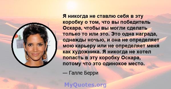 Я никогда не ставлю себя в эту коробку о том, что вы победитель Оскара, чтобы вы могли сделать только то или это. Это одна награда, однажды ночью, и она не определяет мою карьеру или не определяет меня как художника. Я