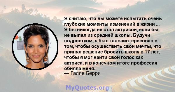 Я считаю, что вы можете испытать очень глубокие моменты изменений в жизни ... Я бы никогда не стал актрисой, если бы не выпал из средней школы. Будучи подростком, я был так заинтересован в том, чтобы осуществить свои