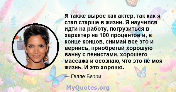 Я также вырос как актер, так как я стал старше в жизни. Я научился идти на работу, погрузиться в характер на 100 процентов и, в конце концов, снимай все это и вернись, приобретай хорошую ванну с пенистами, хорошего