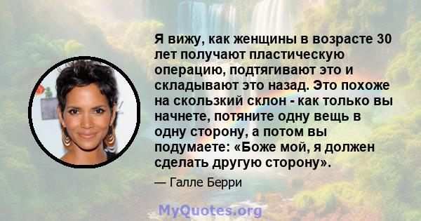 Я вижу, как женщины в возрасте 30 лет получают пластическую операцию, подтягивают это и складывают это назад. Это похоже на скользкий склон - как только вы начнете, потяните одну вещь в одну сторону, а потом вы