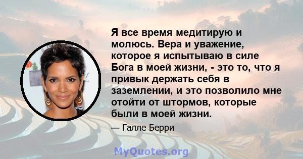 Я все время медитирую и молюсь. Вера и уважение, которое я испытываю в силе Бога в моей жизни, - это то, что я привык держать себя в заземлении, и это позволило мне отойти от штормов, которые были в моей жизни.