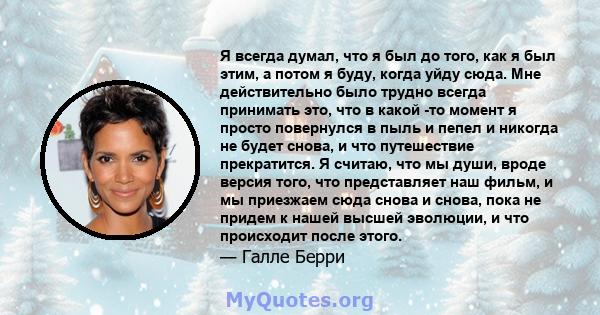 Я всегда думал, что я был до того, как я был этим, а потом я буду, когда уйду сюда. Мне действительно было трудно всегда принимать это, что в какой -то момент я просто повернулся в пыль и пепел и никогда не будет снова, 