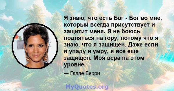 Я знаю, что есть Бог - Бог во мне, который всегда присутствует и защитит меня. Я не боюсь подняться на гору, потому что я знаю, что я защищен. Даже если я упаду и умру, я все еще защищен. Моя вера на этом уровне.