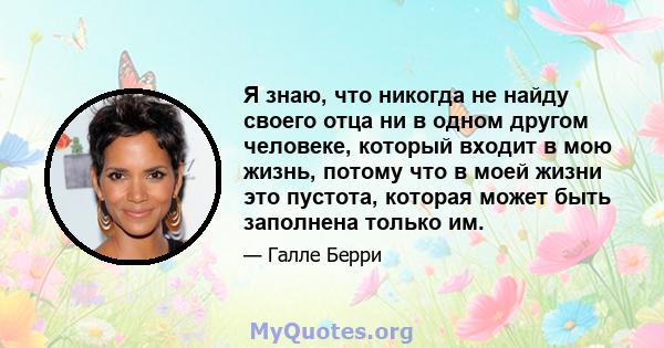 Я знаю, что никогда не найду своего отца ни в одном другом человеке, который входит в мою жизнь, потому что в моей жизни это пустота, которая может быть заполнена только им.