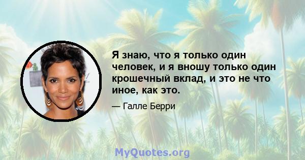 Я знаю, что я только один человек, и я вношу только один крошечный вклад, и это не что иное, как это.