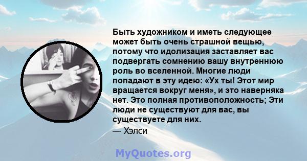 Быть художником и иметь следующее может быть очень страшной вещью, потому что идолизация заставляет вас подвергать сомнению вашу внутреннюю роль во вселенной. Многие люди попадают в эту идею: «Ух ты! Этот мир вращается