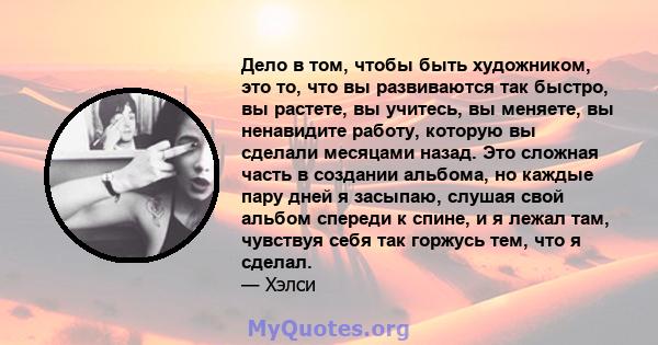 Дело в том, чтобы быть художником, это то, что вы развиваются так быстро, вы растете, вы учитесь, вы меняете, вы ненавидите работу, которую вы сделали месяцами назад. Это сложная часть в создании альбома, но каждые пару 