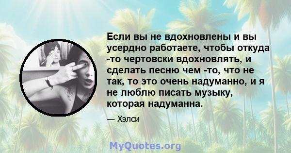 Если вы не вдохновлены и вы усердно работаете, чтобы откуда -то чертовски вдохновлять, и сделать песню чем -то, что не так, то это очень надуманно, и я не люблю писать музыку, которая надуманна.