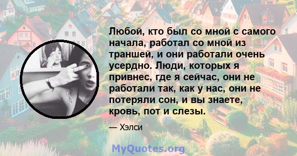 Любой, кто был со мной с самого начала, работал со мной из траншей, и они работали очень усердно. Люди, которых я привнес, где я сейчас, они не работали так, как у нас, они не потеряли сон, и вы знаете, кровь, пот и