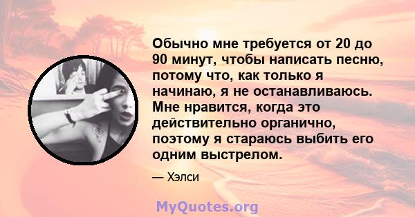 Обычно мне требуется от 20 до 90 минут, чтобы написать песню, потому что, как только я начинаю, я не останавливаюсь. Мне нравится, когда это действительно органично, поэтому я стараюсь выбить его одним выстрелом.