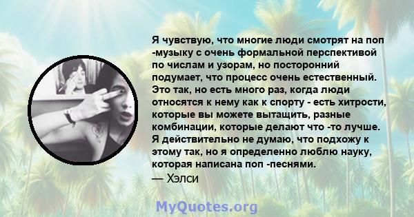 Я чувствую, что многие люди смотрят на поп -музыку с очень формальной перспективой по числам и узорам, но посторонний подумает, что процесс очень естественный. Это так, но есть много раз, когда люди относятся к нему как 