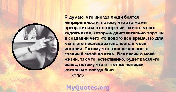 Я думаю, что иногда люди боятся непрерывности, потому что это может превратиться в повторение - и есть много художников, которые действительно хороши в создании чего -то нового все время. Но для меня это