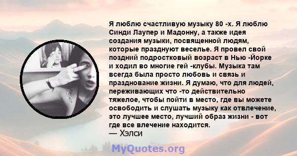 Я люблю счастливую музыку 80 -х. Я люблю Синди Лаупер и Мадонну, а также идея создания музыки, посвященной людям, которые празднуют веселье. Я провел свой поздний подростковый возраст в Нью -Йорке и ходил во многие гей