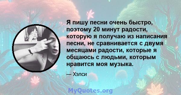 Я пишу песни очень быстро, поэтому 20 минут радости, которую я получаю из написания песни, не сравнивается с двумя месяцами радости, которые я общаюсь с людьми, которым нравится моя музыка.