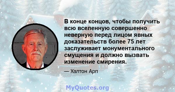 В конце концов, чтобы получить всю вселенную совершенно неверную перед лицом явных доказательств более 75 лет заслуживает монументального смущения и должно вызвать изменение смирения.