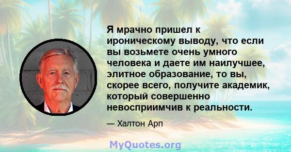 Я мрачно пришел к ироническому выводу, что если вы возьмете очень умного человека и даете им наилучшее, элитное образование, то вы, скорее всего, получите академик, который совершенно невосприимчив к реальности.