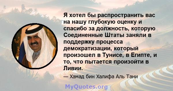 Я хотел бы распространить вас на нашу глубокую оценку и спасибо за должность, которую Соединенные Штаты заняли в поддержку процесса демократизации, который произошел в Тунисе, в Египте, и то, что пытается произойти в