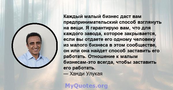 Каждый малый бизнес даст вам предпринимательский способ взглянуть на вещи. Я гарантирую вам, что для каждого завода, которое закрывается, если вы отдаете его одному человеку из малого бизнеса в этом сообществе, он или