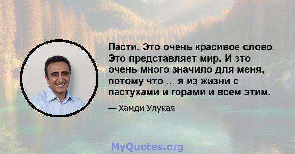 Пасти. Это очень красивое слово. Это представляет мир. И это очень много значило для меня, потому что ... я из жизни с пастухами и горами и всем этим.