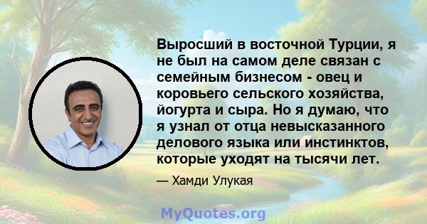 Выросший в восточной Турции, я не был на самом деле связан с семейным бизнесом - овец и коровьего сельского хозяйства, йогурта и сыра. Но я думаю, что я узнал от отца невысказанного делового языка или инстинктов,