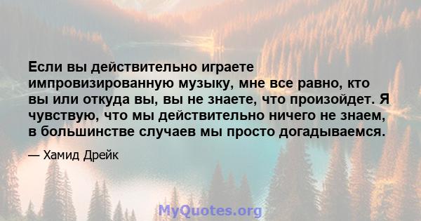 Если вы действительно играете импровизированную музыку, мне все равно, кто вы или откуда вы, вы не знаете, что произойдет. Я чувствую, что мы действительно ничего не знаем, в большинстве случаев мы просто догадываемся.