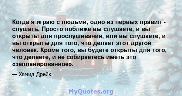 Когда я играю с людьми, одно из первых правил - слушать. Просто поближе вы слушаете, и вы открыты для прослушивания, или вы слушаете, и вы открыты для того, что делает этот другой человек. Кроме того, вы будете открыты