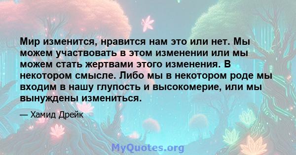 Мир изменится, нравится нам это или нет. Мы можем участвовать в этом изменении или мы можем стать жертвами этого изменения. В некотором смысле. Либо мы в некотором роде мы входим в нашу глупость и высокомерие, или мы