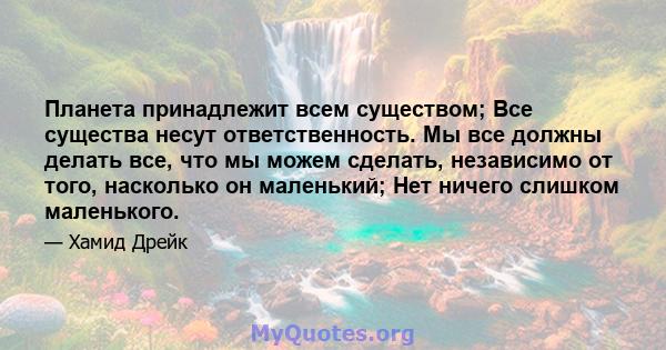 Планета принадлежит всем существом; Все существа несут ответственность. Мы все должны делать все, что мы можем сделать, независимо от того, насколько он маленький; Нет ничего слишком маленького.