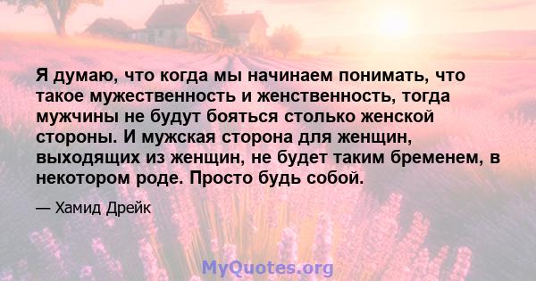 Я думаю, что когда мы начинаем понимать, что такое мужественность и женственность, тогда мужчины не будут бояться столько женской стороны. И мужская сторона для женщин, выходящих из женщин, не будет таким бременем, в