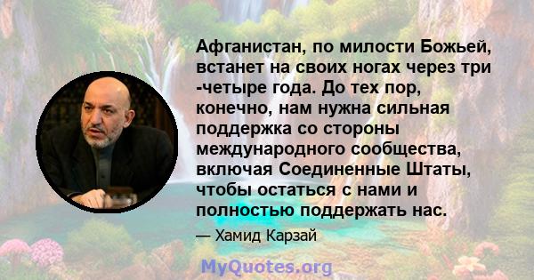 Афганистан, по милости Божьей, встанет на своих ногах через три -четыре года. До тех пор, конечно, нам нужна сильная поддержка со стороны международного сообщества, включая Соединенные Штаты, чтобы остаться с нами и