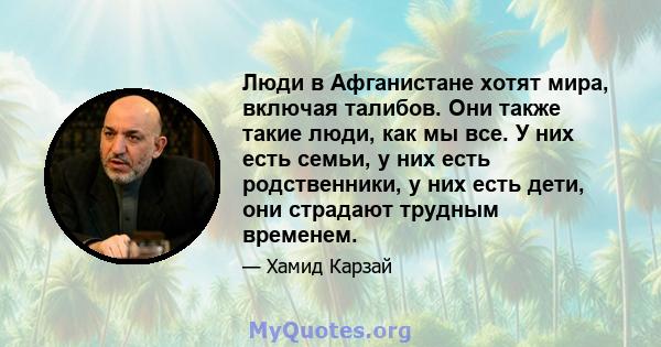 Люди в Афганистане хотят мира, включая талибов. Они также такие люди, как мы все. У них есть семьи, у них есть родственники, у них есть дети, они страдают трудным временем.