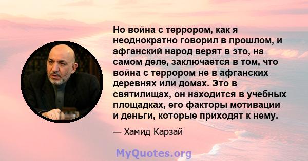 Но война с террором, как я неоднократно говорил в прошлом, и афганский народ верят в это, на самом деле, заключается в том, что война с террором не в афганских деревнях или домах. Это в святилищах, он находится в