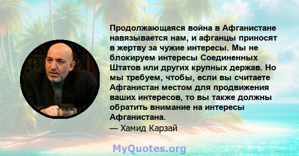 Продолжающаяся война в Афганистане навязывается нам, и афганцы приносят в жертву за чужие интересы. Мы не блокируем интересы Соединенных Штатов или других крупных держав. Но мы требуем, чтобы, если вы считаете