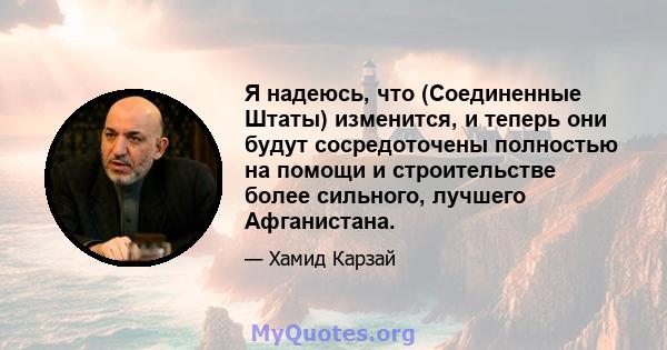 Я надеюсь, что (Соединенные Штаты) изменится, и теперь они будут сосредоточены полностью на помощи и строительстве более сильного, лучшего Афганистана.