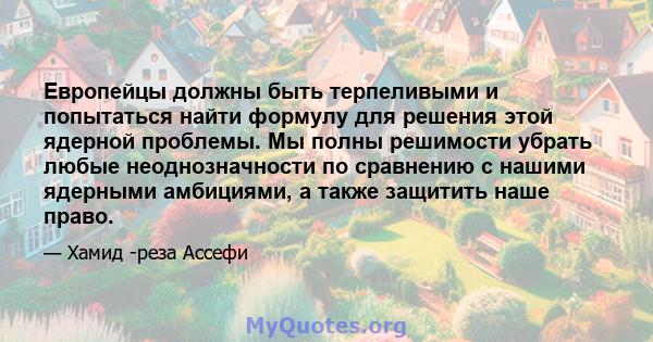 Европейцы должны быть терпеливыми и попытаться найти формулу для решения этой ядерной проблемы. Мы полны решимости убрать любые неоднозначности по сравнению с нашими ядерными амбициями, а также защитить наше право.