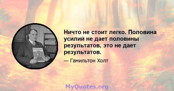 Ничто не стоит легко. Половина усилий не дает половины результатов, это не дает результатов.