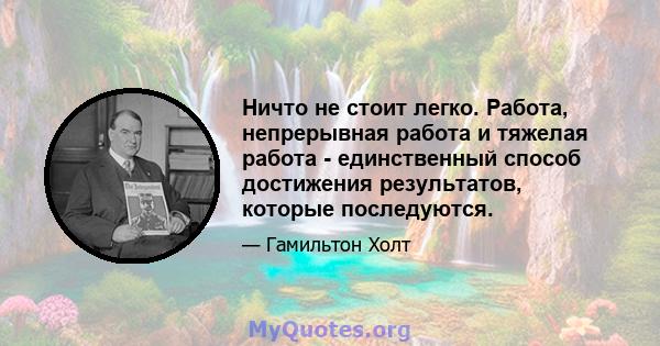 Ничто не стоит легко. Работа, непрерывная работа и тяжелая работа - единственный способ достижения результатов, которые последуются.