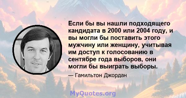 Если бы вы нашли подходящего кандидата в 2000 или 2004 году, и вы могли бы поставить этого мужчину или женщину, учитывая им доступ к голосованию в сентябре года выборов, они могли бы выиграть выборы.