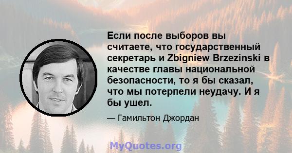 Если после выборов вы считаете, что государственный секретарь и Zbigniew Brzezinski в качестве главы национальной безопасности, то я бы сказал, что мы потерпели неудачу. И я бы ушел.