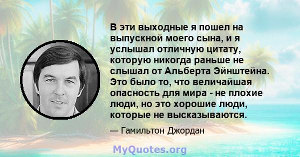 В эти выходные я пошел на выпускной моего сына, и я услышал отличную цитату, которую никогда раньше не слышал от Альберта Эйнштейна. Это было то, что величайшая опасность для мира - не плохие люди, но это хорошие люди,