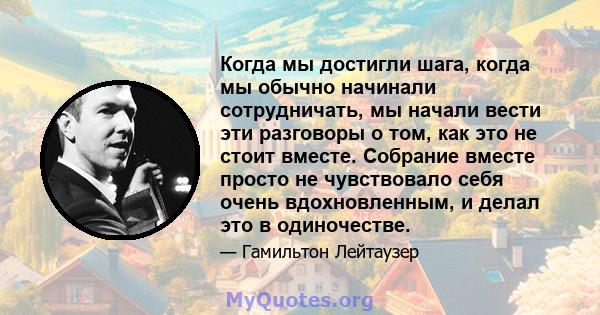 Когда мы достигли шага, когда мы обычно начинали сотрудничать, мы начали вести эти разговоры о том, как это не стоит вместе. Собрание вместе просто не чувствовало себя очень вдохновленным, и делал это в одиночестве.